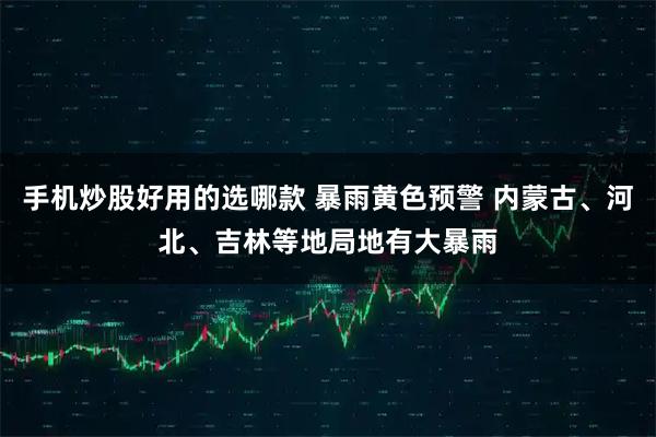 手机炒股好用的选哪款 暴雨黄色预警 内蒙古、河北、吉林等地局地有大暴雨