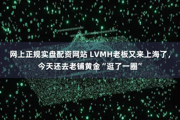 网上正规实盘配资网站 LVMH老板又来上海了，今天还去老铺黄金“逛了一圈”