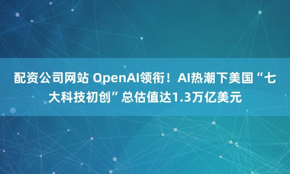 配资公司网站 OpenAI领衔！AI热潮下美国“七大科技初创”总估值达1.3万亿美元