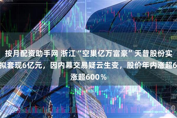 按月配资助手网 浙江“空巢亿万富豪”天普股份实控人拟套现6亿元，因内幕交易疑云生变，股价年内涨超600％