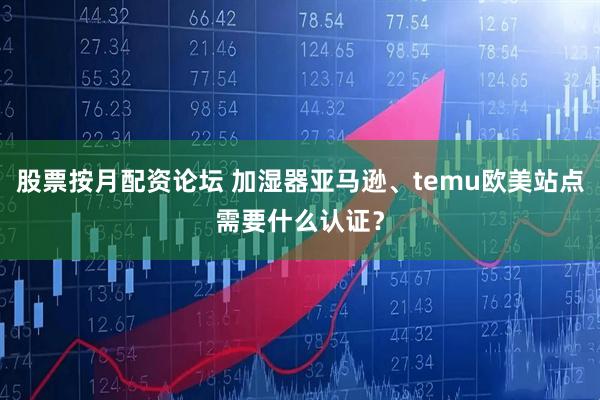 股票按月配资论坛 加湿器亚马逊、temu欧美站点需要什么认证？