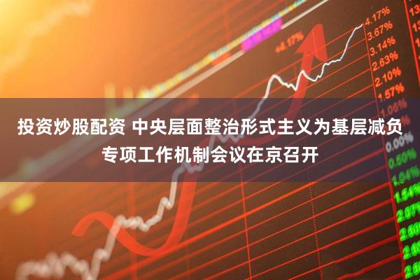 投资炒股配资 中央层面整治形式主义为基层减负专项工作机制会议在京召开