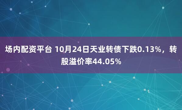 场内配资平台 10月24日天业转债下跌0.13%，转股溢价率44.05%