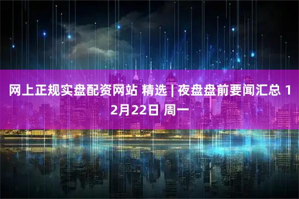 网上正规实盘配资网站 精选 | 夜盘盘前要闻汇总 12月22日 周一