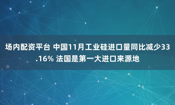 场内配资平台 中国11月工业硅进口量同比减少33.16% 法国是第一大进口来源地