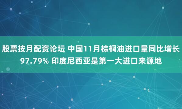 股票按月配资论坛 中国11月棕榈油进口量同比增长97.79% 印度尼西亚是第一大进口来源地