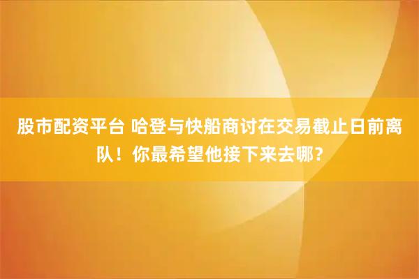 股市配资平台 哈登与快船商讨在交易截止日前离队！你最希望他接下来去哪？
