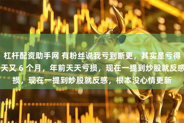 杠杆配资助手网 有粉丝说我亏到断更，其实是亏得心灰意冷。连亏 6 天又 6 个月，年前天天亏损，现在一提到炒股就反感，根本没心情更新