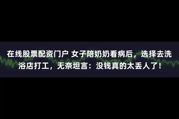 在线股票配资门户 女子陪奶奶看病后，选择去洗浴店打工，无奈坦言：没钱真的太丢人了！