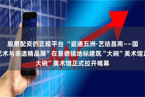 股票配资的正规平台 “瓷通五洲·艺结昌南——国际当代陶瓷艺术与非遗精品展”在景德镇地标建筑“大碗”美术馆正式拉开帷幕