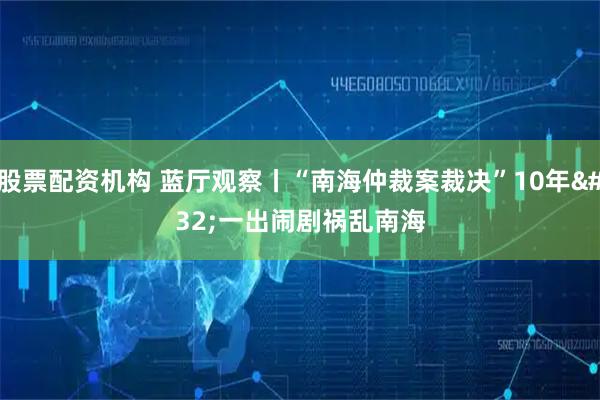 股票配资机构 蓝厅观察丨“南海仲裁案裁决”10年 一出闹剧祸乱南海