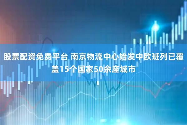 股票配资免费平台 南京物流中心始发中欧班列已覆盖15个国家50余座城市