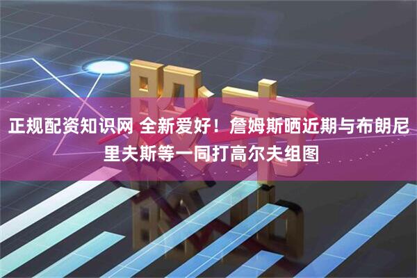 正规配资知识网 全新爱好！詹姆斯晒近期与布朗尼 里夫斯等一同打高尔夫组图