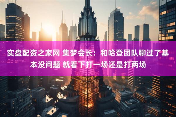 实盘配资之家网 集梦会长：和哈登团队聊过了基本没问题 就看下打一场还是打两场