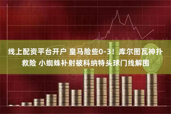 线上配资平台开户 皇马险些0-3！库尔图瓦神扑救险 小蜘蛛补射被科纳特头球门线解围
