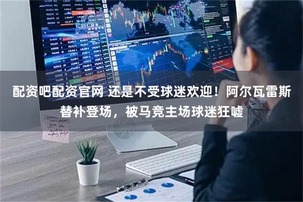 配资吧配资官网 还是不受球迷欢迎！阿尔瓦雷斯替补登场，被马竞主场球迷狂嘘