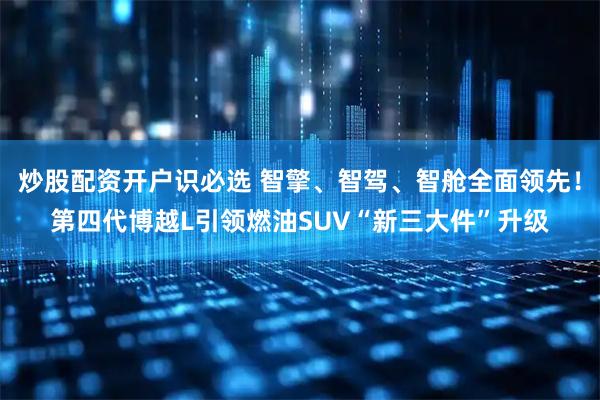 炒股配资开户识必选 智擎、智驾、智舱全面领先！第四代博越L引领燃油SUV“新三大件”升级
