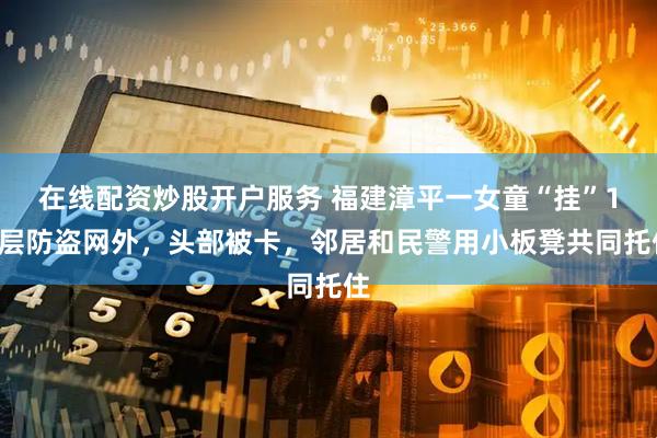在线配资炒股开户服务 福建漳平一女童“挂”12层防盗网外，头部被卡，邻居和民警用小板凳共同托住